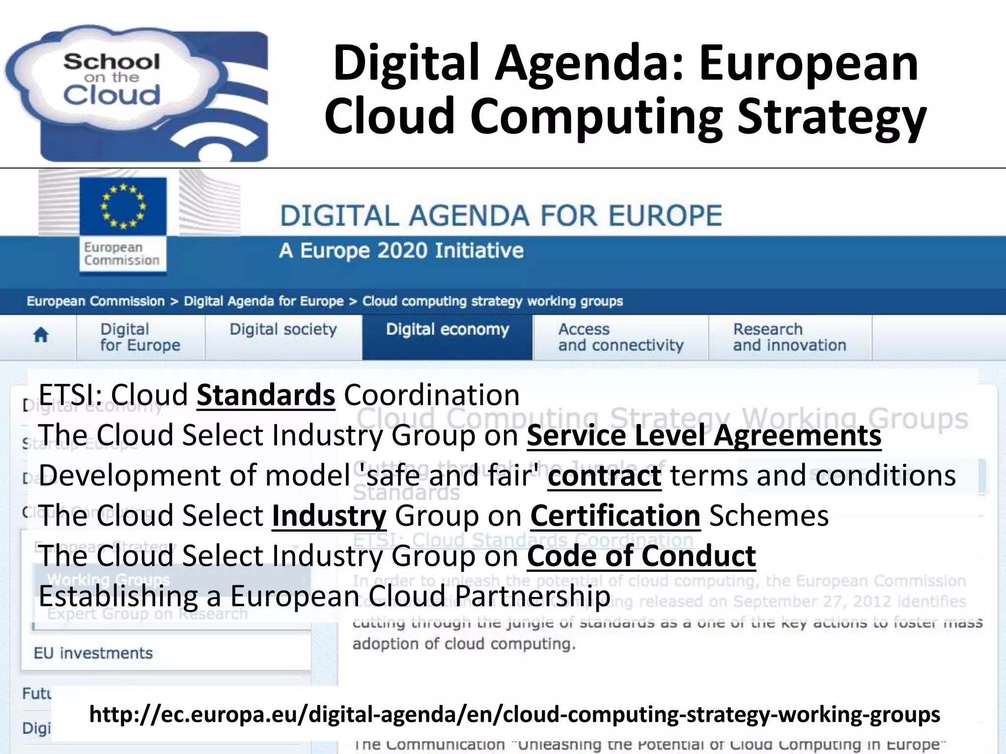 ETSI: Cloud Standards Coordination
The Cloud Select Industry Group on Service Level Agreements
Development of model 'safe and fair' contract terms and conditions
The Cloud Select Industry Group on Certification Schemes
The Cloud Select Industry Group on Code of Conduct
Establishing a European Cloud Partnership
http://ec.europa.eu/digital-agenda/en/cloud-computing-strategy-working-groups
Digital Agenda: European
Cloud Computing Strategy
 