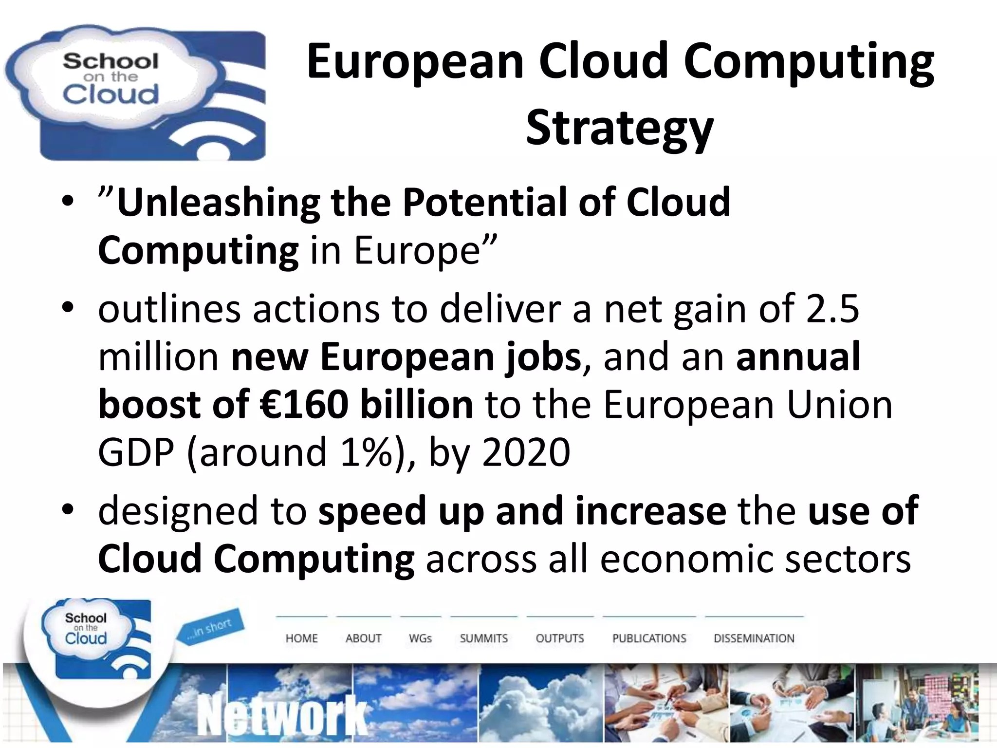 European Cloud Computing
Strategy
• ”Unleashing the Potential of Cloud
Computing in Europe”
• outlines actions to deliver a net gain of 2.5
million new European jobs, and an annual
boost of €160 billion to the European Union
GDP (around 1%), by 2020
• designed to speed up and increase the use of
Cloud Computing across all economic sectors
 