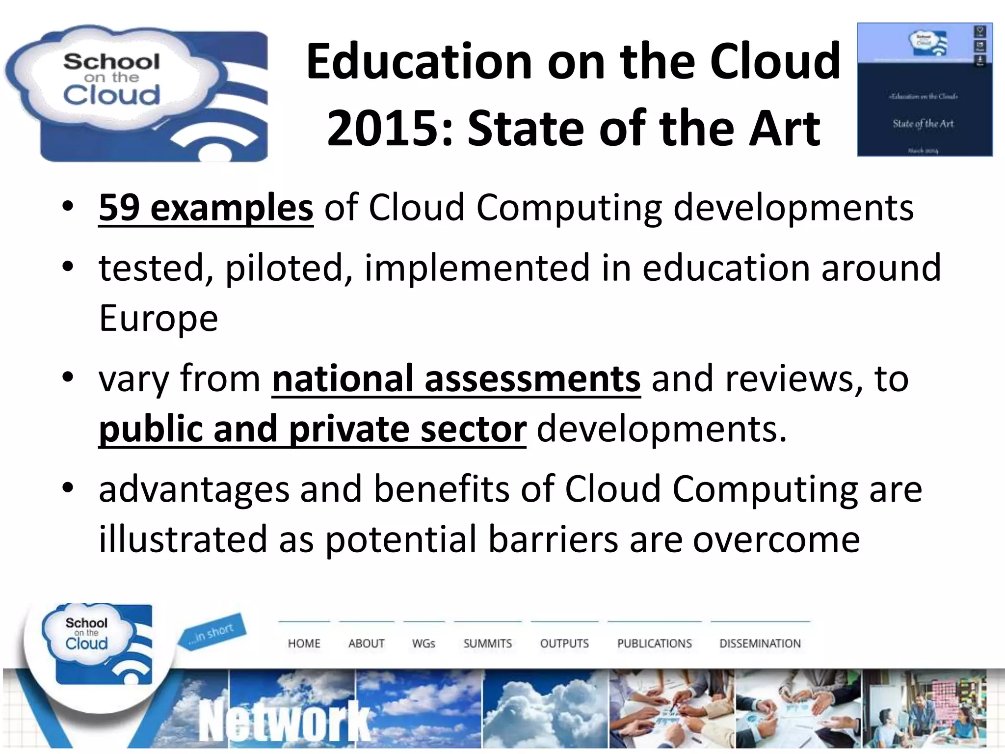 • 59 examples of Cloud Computing developments
• tested, piloted, implemented in education around
Europe
• vary from national assessments and reviews, to
public and private sector developments.
• advantages and benefits of Cloud Computing are
illustrated as potential barriers are overcome
Education on the Cloud
2015: State of the Art
 