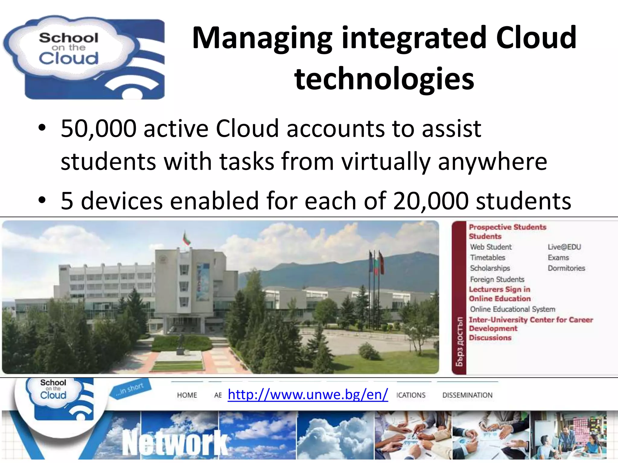 Managing integrated Cloud
technologies
• 50,000 active Cloud accounts to assist
students with tasks from virtually anywhere
• 5 devices enabled for each of 20,000 students
http://www.unwe.bg/en/
 