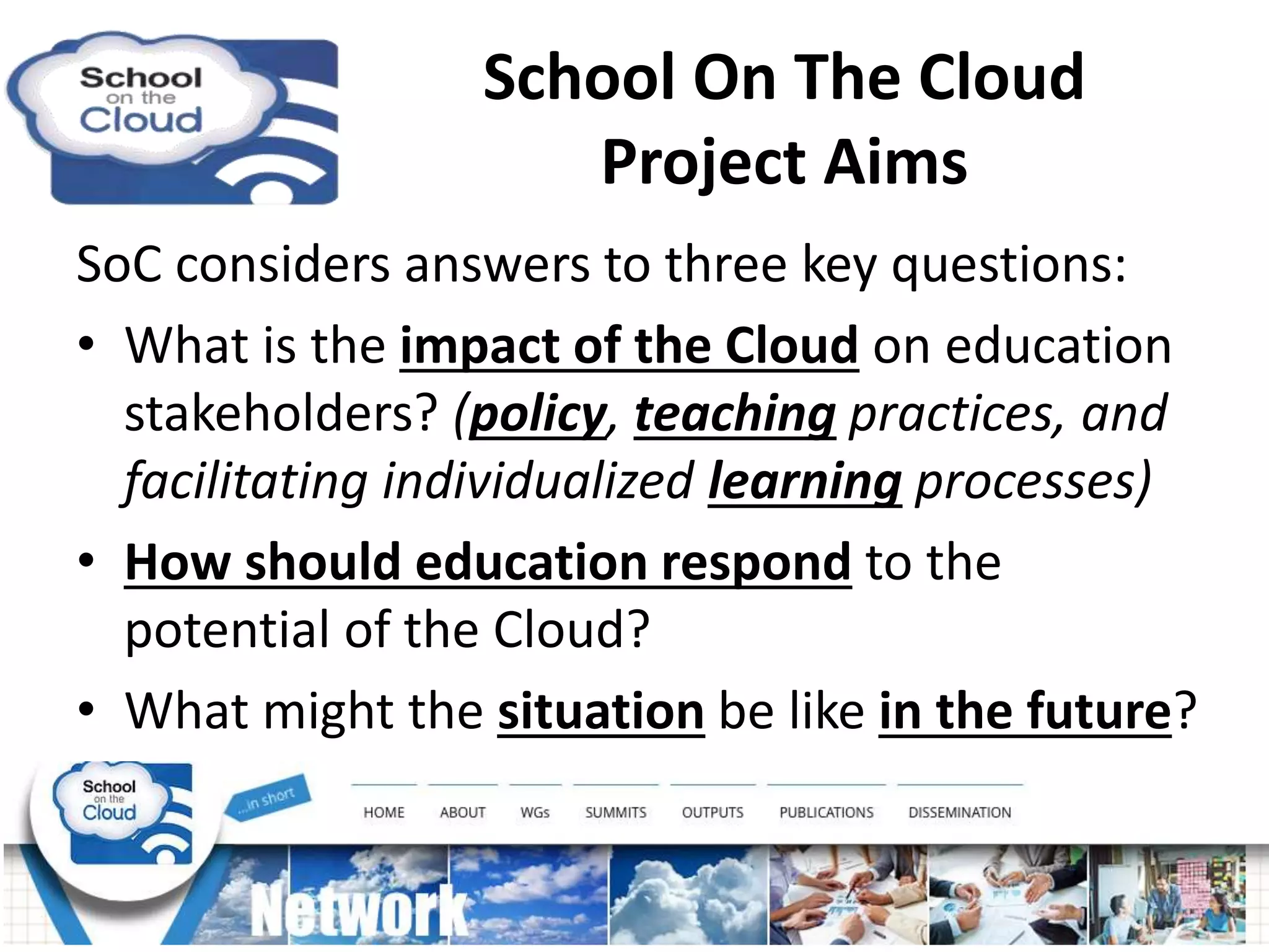 School On The Cloud
Project Aims
SoC considers answers to three key questions:
• What is the impact of the Cloud on education
stakeholders? (policy, teaching practices, and
facilitating individualized learning processes)
• How should education respond to the
potential of the Cloud?
• What might the situation be like in the future?
 