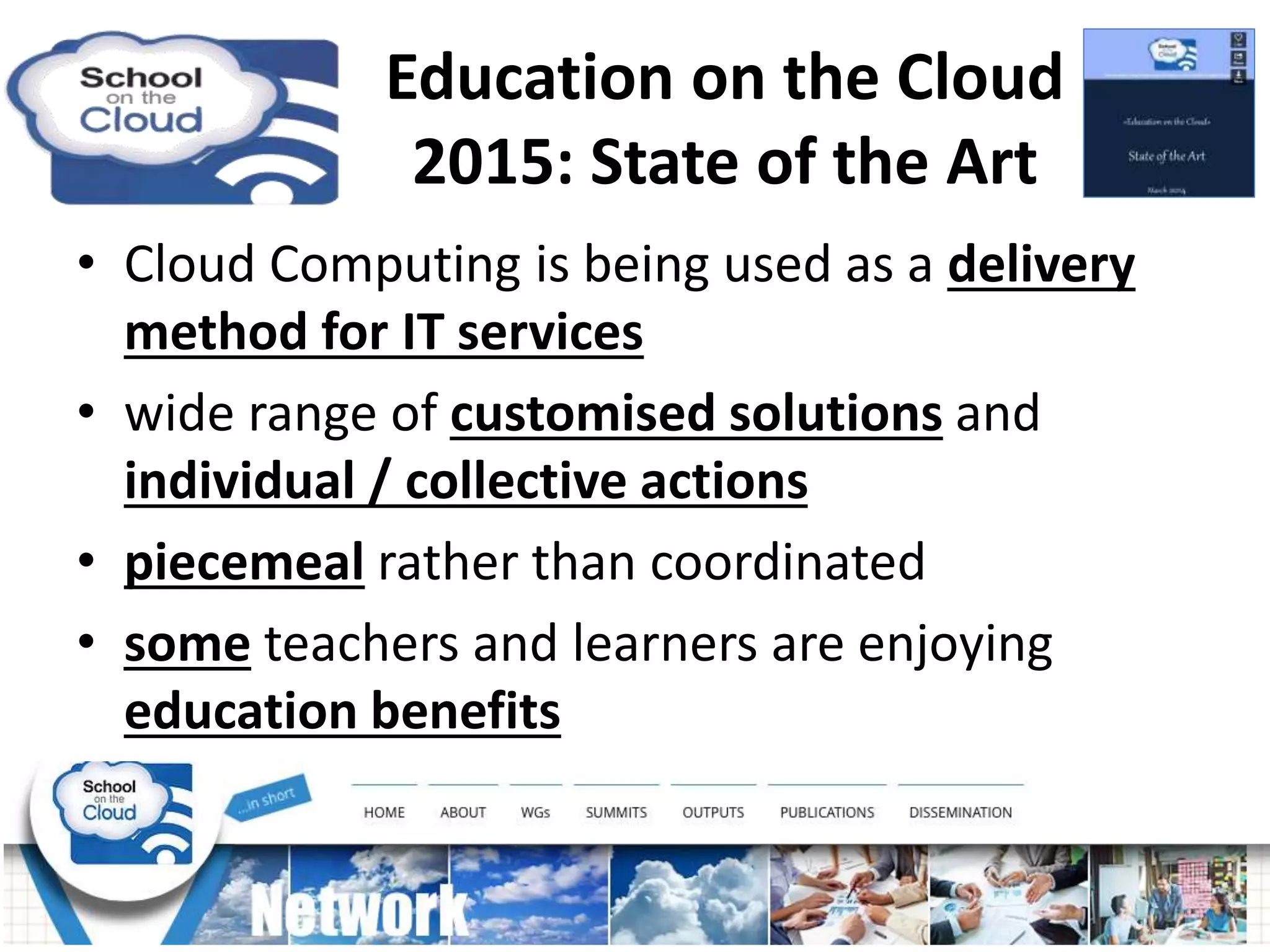 • Cloud Computing is being used as a delivery
method for IT services
• wide range of customised solutions and
individual / collective actions
• piecemeal rather than coordinated
• some teachers and learners are enjoying
education benefits
Education on the Cloud
2015: State of the Art
 