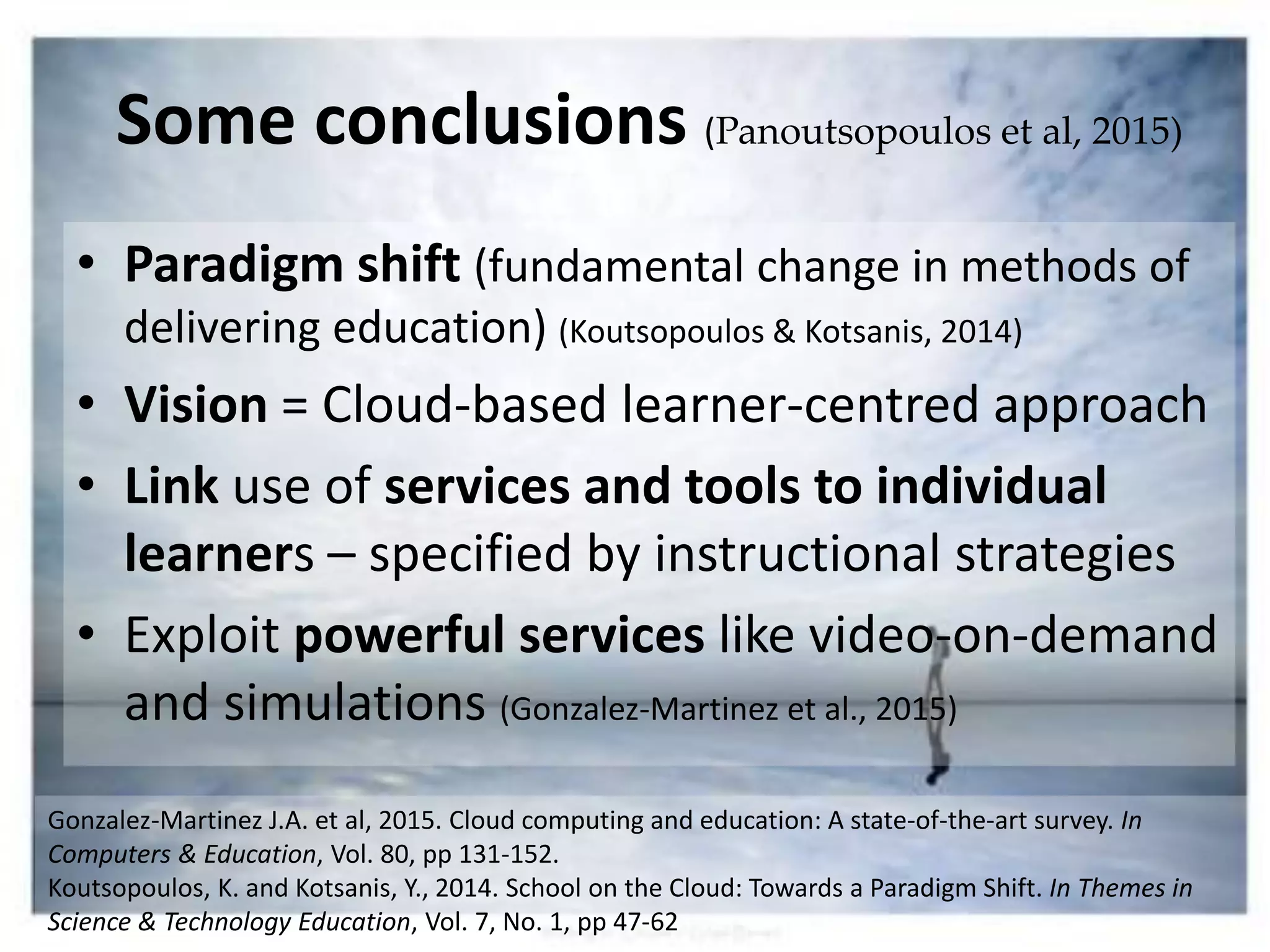 Some conclusions (Panoutsopoulos et al, 2015)
• Paradigm shift (fundamental change in methods of
delivering education) (Koutsopoulos & Kotsanis, 2014)
• Vision = Cloud-based learner-centred approach
• Link use of services and tools to individual
learners – specified by instructional strategies
• Exploit powerful services like video-on-demand
and simulations (Gonzalez-Martinez et al., 2015)
Gonzalez-Martinez J.A. et al, 2015. Cloud computing and education: A state-of-the-art survey. In
Computers & Education, Vol. 80, pp 131-152.
Koutsopoulos, K. and Kotsanis, Y., 2014. School on the Cloud: Towards a Paradigm Shift. In Themes in
Science & Technology Education, Vol. 7, No. 1, pp 47-62
 