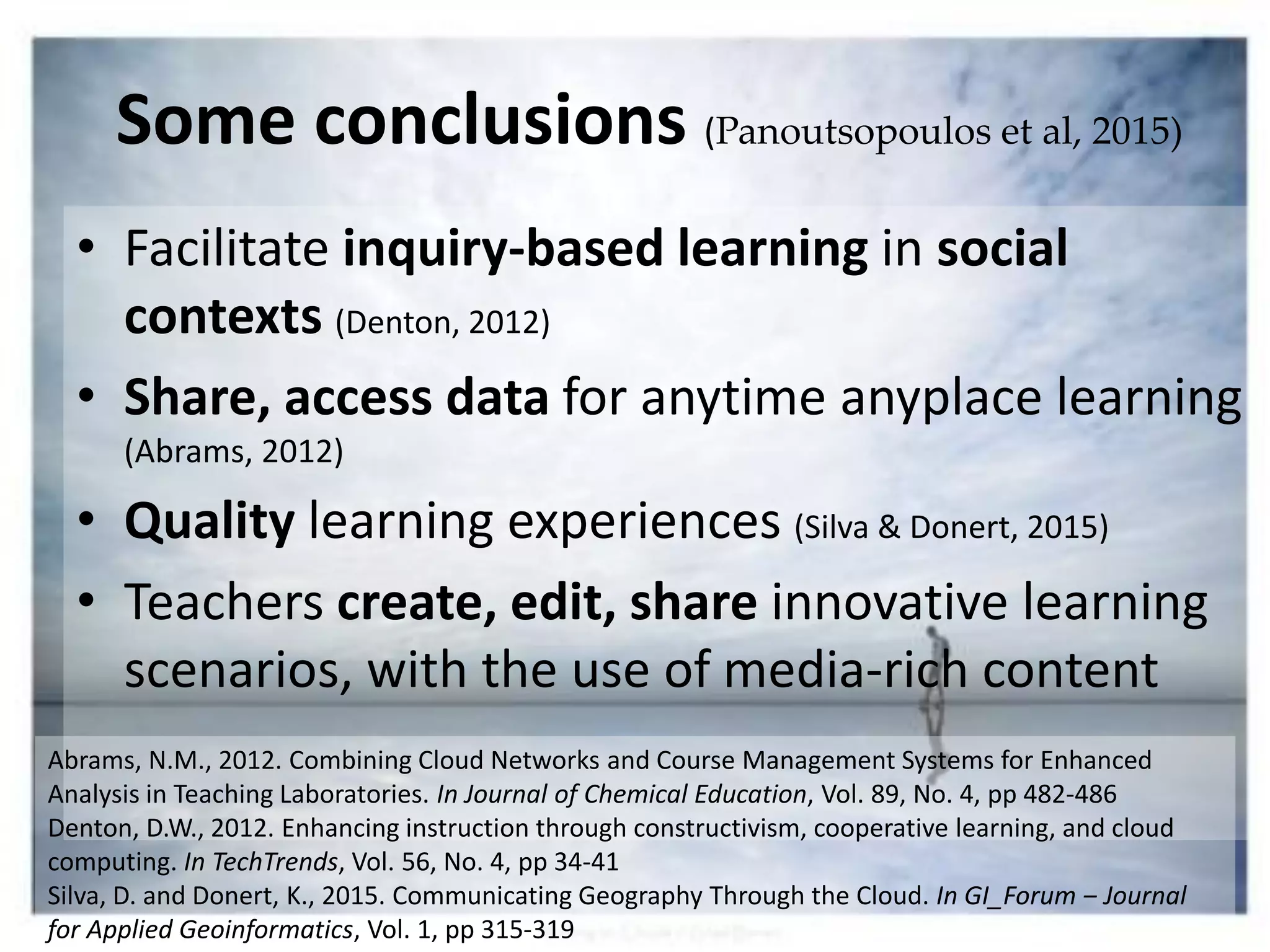 • Facilitate inquiry-based learning in social
contexts (Denton, 2012)
• Share, access data for anytime anyplace learning
(Abrams, 2012)
• Quality learning experiences (Silva & Donert, 2015)
• Teachers create, edit, share innovative learning
scenarios, with the use of media-rich content
Abrams, N.M., 2012. Combining Cloud Networks and Course Management Systems for Enhanced
Analysis in Teaching Laboratories. In Journal of Chemical Education, Vol. 89, No. 4, pp 482-486
Denton, D.W., 2012. Enhancing instruction through constructivism, cooperative learning, and cloud
computing. In TechTrends, Vol. 56, No. 4, pp 34-41
Silva, D. and Donert, K., 2015. Communicating Geography Through the Cloud. In GI_Forum ‒ Journal
for Applied Geoinformatics, Vol. 1, pp 315-319
Some conclusions (Panoutsopoulos et al, 2015)
 