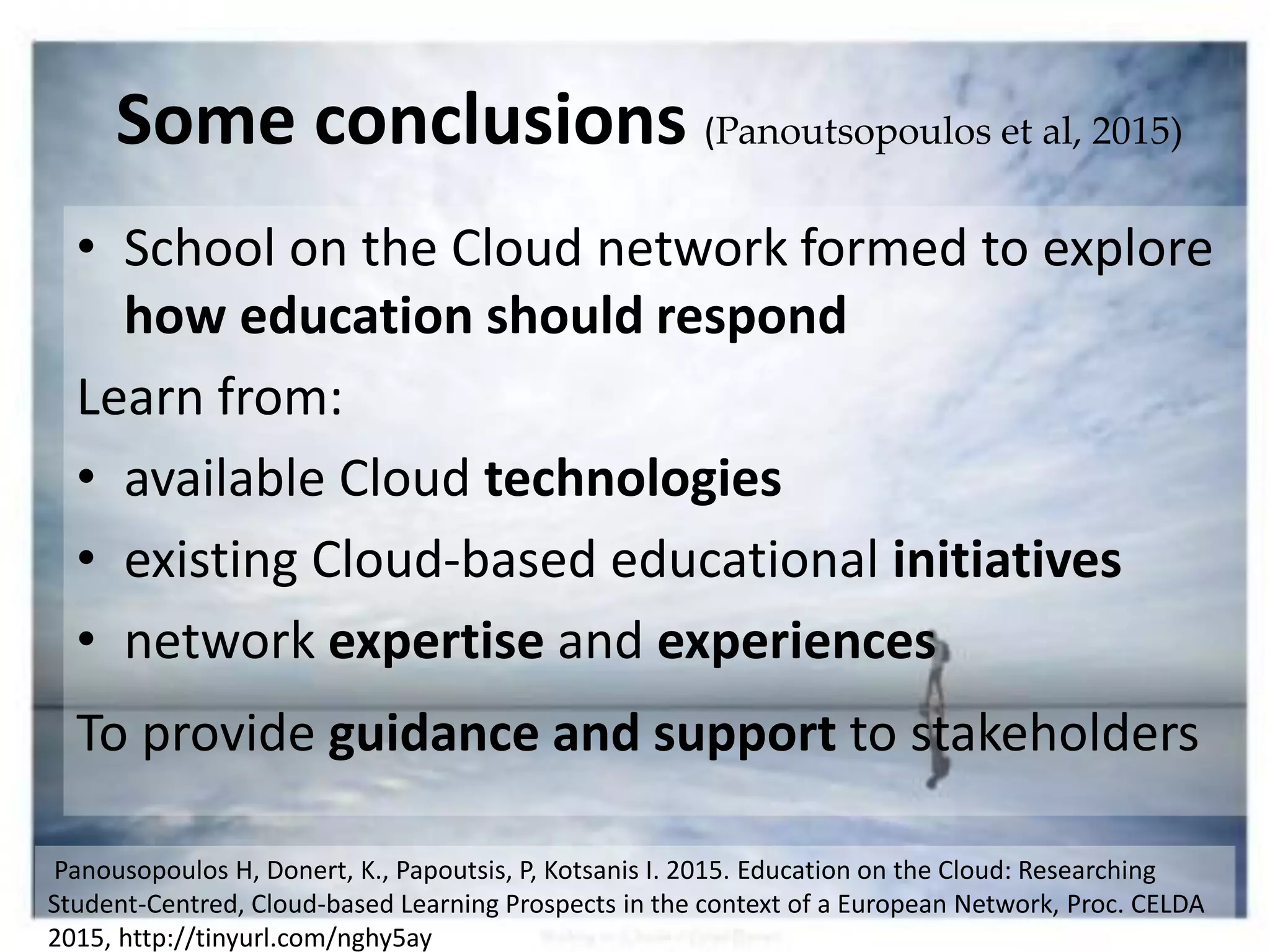 • School on the Cloud network formed to explore
how education should respond
Learn from:
• available Cloud technologies
• existing Cloud-based educational initiatives
• network expertise and experiences
To provide guidance and support to stakeholders
Some conclusions (Panoutsopoulos et al, 2015)
Panousopoulos H, Donert, K., Papoutsis, P, Kotsanis I. 2015. Education on the Cloud: Researching
Student-Centred, Cloud-based Learning Prospects in the context of a European Network, Proc. CELDA
2015, http://tinyurl.com/nghy5ay
 