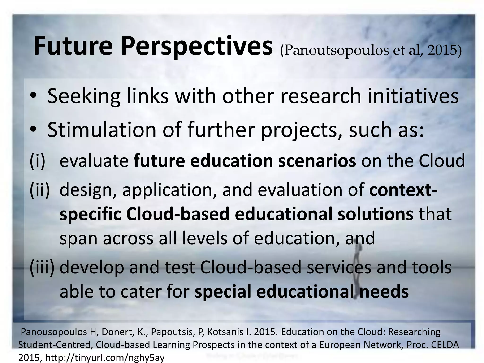 • Seeking links with other research initiatives
• Stimulation of further projects, such as:
(i) evaluate future education scenarios on the Cloud
(ii) design, application, and evaluation of context-
specific Cloud-based educational solutions that
span across all levels of education, and
(iii) develop and test Cloud-based services and tools
able to cater for special educational needs
Future Perspectives (Panoutsopoulos et al, 2015)
Panousopoulos H, Donert, K., Papoutsis, P, Kotsanis I. 2015. Education on the Cloud: Researching
Student-Centred, Cloud-based Learning Prospects in the context of a European Network, Proc. CELDA
2015, http://tinyurl.com/nghy5ay
 