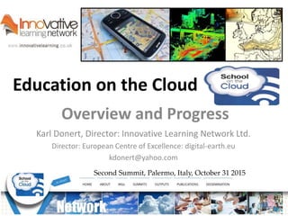 Education on the Cloud
Second Summit, Palermo, Italy, October 31 2015
Overview and Progress
Karl Donert, Director: Innovative Learning Network Ltd.
Director: European Centre of Excellence: digital-earth.eu
kdonert@yahoo.com
 