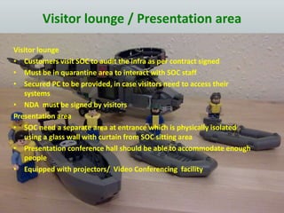 Visitor lounge / Presentation area
Visitor lounge
• Customers visit SOC to audit the infra as per contract signed
• Must be in quarantine area to interact with SOC staff
• Secured PC to be provided, in case visitors need to access their
systems
• NDA must be signed by visitors
Presentation area
• SOC need a separate area at entrance which is physically isolated
using a glass wall with curtain from SOC sitting area
• Presentation conference hall should be able to accommodate enough
people
• Equipped with projectors/ Video Conferencing facility
 
