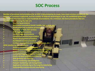 SOC Process
Number of processes and procedures for an SOC is determined by its scope, how many services are offered, the
number of customers supported, and the number of different technologies in use. An established global SOC
environment may have tens or even hundreds of procedures. At a minimum, the basic procedures that are
required for maintaining the SOC are:
• Monitoring procedure
• Notification procedure (email, mobile, home, chat, etc.)
• Notification and escalation processes
• Transition of daily SOC services
• Shift logging procedures
• Incident logging procedures
• Compliance monitoring procedure
• Report development procedure
• Dashboard creation procedure
• Incident investigation procedures (malware, etc.)
SIEM monitoring and correlation
• Antivirus monitoring and logging
• Network and host IDS/IPS monitoring and logging
• Network and host DLP monitoring and logging
• Centralized logging platforms (syslog, etc.)
• Email and spam gateway and filtering
• Web gateway and filtering
• Threat monitoring and intelligence
• Firewall monitoring and management
• Application whitelisting or file integrity monitoring
• Vulnerability assessment and monitoring
 
