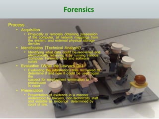 Forensics
Process
• Acquisition
• Physically or remotely obtaining possession
of the computer, all network mappings from
the system, and external physical storage
devices
• Identification (Technical Analysis)
• Identifying what data could be recovered and
electronically retrieving it by running various
Computer Forensic tools and software
suites
• Evaluation (What the Lawyers Do)
• Evaluating the information/data recovered to
determine if and how it could be used again
the
suspect for employment termination or
prosecution
in court
• Presentation
• Presentation of evidence in a manner
understood by lawyers, non-technically staff
and suitable as evidence determined by
court of law.
 