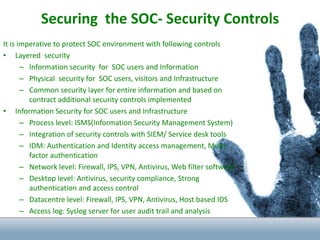 Securing the SOC- Security Controls
It is imperative to protect SOC environment with following controls
• Layered security
– Information security for SOC users and Information
– Physical security for SOC users, visitors and Infrastructure
– Common security layer for entire information and based on
contract additional security controls implemented
• Information Security for SOC users and Infrastructure
– Process level: ISMS(Information Security Management System)
– Integration of security controls with SIEM/ Service desk tools
– IDM: Authentication and Identity access management, Multi
factor authentication
– Network level: Firewall, IPS, VPN, Antivirus, Web filter software`
– Desktop level: Antivirus, security compliance, Strong
authentication and access control
– Datacentre level: Firewall, IPS, VPN, Antivirus, Host based IDS
– Access log: Syslog server for user audit trail and analysis
 