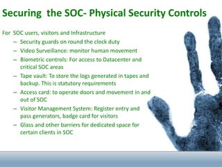 Securing the SOC- Physical Security Controls
For SOC users, visitors and Infrastructure
– Security guards on round the clock duty
– Video Surveillance: monitor human movement
– Biometric controls: For access to Datacenter and
critical SOC areas
– Tape vault: To store the logs generated in tapes and
backup. This is statutory requirements
– Access card: to operate doors and movement in and
out of SOC
– Visitor Management System: Register entry and
pass generators, badge card for visitors
– Glass and other barriers for dedicated space for
certain clients in SOC
 
