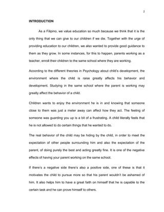 2
INTRODUCTION
As a Filipino, we value education so much because we think that it is the
only thing that we can give to our children if we die. Together with the urge of
providing education to our children, we also wanted to provide good guidance to
them as they grow. In some instances, for this to happen, parents working as a
teacher, enroll their children to the same school where they are working.
According to the different theories in Psychology about child’s development, the
environment where the child is raise greatly affects his behavior and
development. Studying in the same school where the parent is working may
greatly affect the behavior of a child.
Children wants to enjoy the environment he is in and knowing that someone
close to them was just a meter away can affect how they act. The feeling of
someone was guarding you up is a bit of a frustrating. A child literally feels that
he is not allowed to do certain things that he wanted to do.
The real behavior of the child may be hiding by the child, in order to meet the
expectation of other people surrounding him and also the expectation of the
parent, of doing purely the best and acting greatly fine. It is one of the negative
effects of having your parent working on the same school.
If there’s a negative side there’s also a positive side, one of these is that it
motivates the child to pursue more so that his parent wouldn’t be ashamed of
him. It also helps him to have a great faith on himself that he is capable to the
certain task and he can prove himself to others.
 