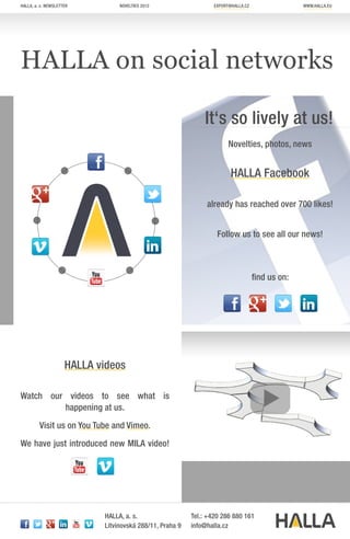 HALLA, a. s. newsletter          novELTIES 2012                   EXPORT@halla.cz                 www.halla.EU




HALLA on social networks

                                                              It‘s so lively at us!
                                                                        Novelties, photos, news


                                                                         HALLA Facebook

                                                               already has reached over 700 likes!


                                                                   Follow us to see all our news!



                                                                                    find us on:




                     HALLA videos

Watch our videos to see what is
         happening at us.
         Visit us on You Tube and Vimeo.

We have just introduced new MILA video!




                            HALLA, a. s.                  Tel.: +420 286 880 161
                            Litvínovská 288/11, Praha 9   info@halla.cz
 