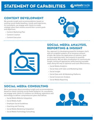 STATEMENT OF CAPABILITIES
Content Development
We provide insight and recommendations based on
existing social media baselines, trends and trajectories.
As consultants, we engage with clients to create
strategic plans that revolve around their current goals
and objectives.
•	 Content Marketing Plan
•	 Content Creation
•	 Content Execution

Social Media Analysis,
Reporting & Insight
Our approach to developing powerful strategies starts
with an insightful analysis of an immense amount
of data. We utilize the application of statistics, bestin-class reporting tools, and research to quantify
performance. We use data visualization to communicate
insight, testing all approaches while leaving traceable
steps along the way to optimize and track effectiveness.
•	 Social Media Analytics
•	 Social Data with Sales and Marketing Data
•	 Social Insight
•	 Social Data with All Marketing Platforms
•	 Social Conversion Analysis
•	 Social Media Reporting

Social Media Consulting
We’re passionate about providing insight and recommendations
based on clients’ existing social media footprint .As consultants,
we engage with clients to combine our thinking, experience and
technology to deliver comprehensive plans that deliver.
•	 Social Media Website Integration
•	 Social Media Audit
•	 Employee Social Guidelines
•	 Coaching and Training
•	 Social Media Marketing Integration
•	 Social Media Technology Consulting

2

 