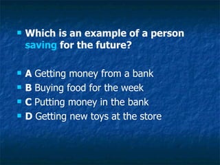 Which is an example of a person  saving  for the future? A  Getting money from a bank B  Buying food for the week C  Putting money in the bank D  Getting new toys at the store 