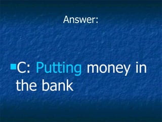Answer: C:  Putting  money in the bank 