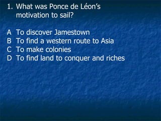 What was Ponce de Léon’s motivation to sail? A To discover Jamestown B To find a western route to Asia C To make colonies D To find land to conquer and riches 