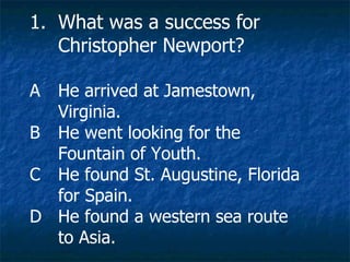 What was a success for Christopher Newport? A He arrived at Jamestown, Virginia. B He went looking for the Fountain of Youth. C He found St. Augustine, Florida for Spain. D He found a western sea route to Asia. 