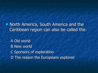 North America, South America and the Caribbean region can also be called the: A Old world B New world C Sponsors of exploration D The reason the Europeans explored 
