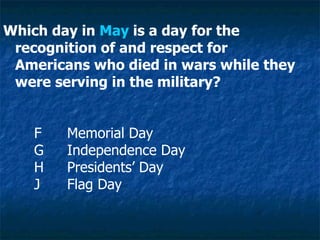 Which day in  May  is a day for the recognition of and respect for Americans who died in wars while they were serving in the military? F Memorial Day G Independence Day H Presidents’ Day J Flag Day 