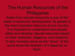 The Human Resources of the Philippines Aside from natural resources is one of the basis of economic development. Its people is the most important resource of any country. It is important to understand how people utilize and develop natural resources based on their character, diligence, and creativity. In fact, humans serve as the “driver” of the world since the direction of it depends on them. 