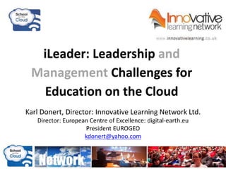 iLeader: Leadership and
Management Challenges for
Education on the Cloud
Karl Donert, Director: Innovative Learning Network Ltd.
Director: European Centre of Excellence: digital-earth.eu
President EUROGEO
kdonert@yahoo.com
 