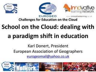 Challenges for Education on the Cloud
School on the Cloud: dealing with
a paradigm shift in education
Karl Donert, President
European Association of Geographers
eurogeomail@yahoo.co.uk
 
