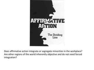 Does affirmative action integrate or segregate minorities in the workplace? Are other regions of the world inherently objective and do not need forced integration?