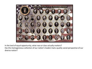 In the land of equal opportunity, what race or class actually matters? Has this homogeneous collection of our nation’s leaders had a quality social perspective of our diverse nation?