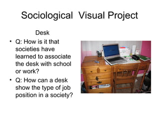 Sociological Visual Project
          Desk
• Q: How is it that
  societies have
  learned to associate
  the desk with school
  or work?
• Q: How can a desk
  show the type of job
  position in a society?