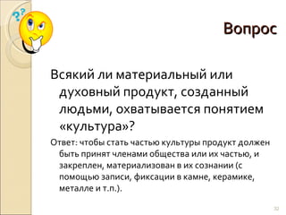Вопрос Всякий ли материальный или духовный продукт, созданный людьми, охватывается понятием «культура»? Ответ: чтобы стать частью культуры продукт должен быть принят членами общества или их частью, и закреплен, материализован в их сознании (с помощью записи, фиксации в камне, керамике, металле и т.п.). 