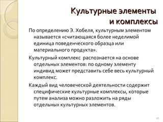 Культурные элементы  и комплексы По определению Э. Хобеля, культурным элементом называется «считающаяся более неделимой единица поведенческого образца или материального продукта». Культурный комплекс  распознается на основе отдельных элементов: по одному элементу индивид может представить себе весь культурный комплекс. Каждый вид человеческой деятельности содержит специфические культурные комплексы, которые путем анализа можно разложить на ряды отдельных культурных элементов. 