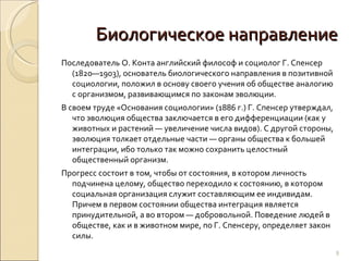 Биологическое направление Последователь О. Конта английский философ и социолог Г. Спенсер (1820—1903), основатель биологического направления в позитивной социологии, положил в основу своего учения об обществе аналогию с организмом, развивающимся по законам эволюции.  В своем труде «Основания социологии» (1886 г.) Г. Спенсер утверждал, что эволюция общества заключается в его дифференциации (как у животных и растений — увеличение числа видов). С другой стороны, эволюция толкает отдельные части — органы общества к большей интеграции, ибо только так можно сохранить целостный общественный организм. Прогресс состоит в том, чтобы от состояния, в котором личность подчинена целому, общество переходило к состоянию, в котором социальная организация служит составляющим ее индивидам. Причем в первом состоянии общества интеграция является принудительной, а во втором — добровольной. Поведение людей в обществе, как и в животном мире, по Г. Спенсеру, определяет закон силы. 