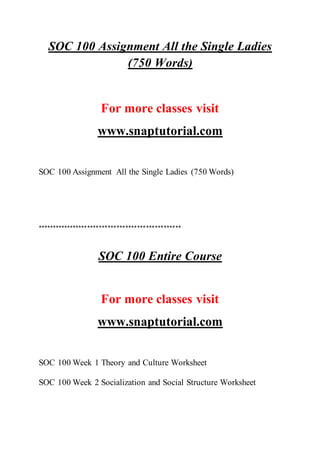 SOC 100 Assignment All the Single Ladies
(750 Words)
For more classes visit
www.snaptutorial.com
SOC 100 Assignment All the Single Ladies (750 Words)
*************************************************
SOC 100 Entire Course
For more classes visit
www.snaptutorial.com
SOC 100 Week 1 Theory and Culture Worksheet
SOC 100 Week 2 Socialization and Social Structure Worksheet
 