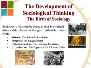 The Development of
Sociological Thinking
The Birth of Sociology
Sociology’s roots can be traced to four interrelated
historical developments that gave birth to the modern
world:
• Science: The Scientific Revolution
• Progress: The Enlightenment
• Industrialization: The Industrial Revolution
• Urbanization: The Population Shift Toward Cities
 