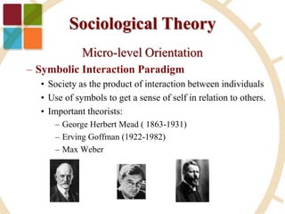 Sociological Theory
Micro-level Orientation
– Symbolic Interaction Paradigm
• Society as the product of interaction between individuals
• Use of symbols to get a sense of self in relation to others.
• Important theorists:
– George Herbert Mead ( 1863-1931)
– Erving Goffman (1922-1982)
– Max Weber
 