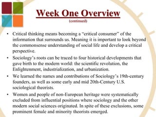 Week One Overview
(continued)
• Critical thinking means becoming a “critical consumer” of the
information that surrounds us. Meaning it is important to look beyond
the commonsense understanding of social life and develop a critical
perspective.
• Sociology’s roots can be traced to four historical developments that
gave birth to the modern world: the scientific revolution, the
Enlightenment, industrialization, and urbanization.
• We learned the names and contributions of Sociology’s 19th-century
founders, as well as some early and mid 20th-Century U.S.
sociological theorists.
• Women and people of non-European heritage were systematically
excluded from influential positions where sociology and the other
modern social sciences originated. In spite of these exclusions, some
prominent female and minority theorists emerged.
 