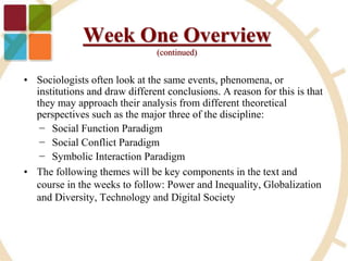 • Sociologists often look at the same events, phenomena, or
institutions and draw different conclusions. A reason for this is that
they may approach their analysis from different theoretical
perspectives such as the major three of the discipline:
− Social Function Paradigm
− Social Conflict Paradigm
− Symbolic Interaction Paradigm
• The following themes will be key components in the text and
course in the weeks to follow: Power and Inequality, Globalization
and Diversity, Technology and Digital Society
Week One Overview
(continued)
 