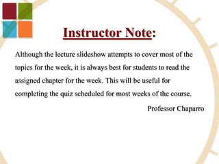 Although the lecture slideshow attempts to cover most of the
topics for the week, it is always best for students to read the
assigned chapter for the week. This will be useful for
completing the quiz scheduled for most weeks of the course.
Professor Chaparro
Instructor Note:
 