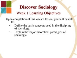 Discover Sociology
Week 1 Learning Objectives
Upon completion of this week’s lesson, you will be able
to:
• Define the basic concepts used in the discipline
of sociology.
• Explain the major theoretical paradigms of
sociology.
 