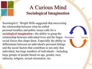 Sociologist C. Wright Mills suggested that uncovering
the relationship between what he called
personal troubles and public issues calls for a
sociological imagination - the ability to grasp the
relationship between individual lives and the larger
social forces that shape them. Especially the ability to
differentiate between an individual's personal failings
and the social factors that contribute to not only that
individual, but large numbers of individuals - including
large groups of people based on age, gender, race,
ethnicity, religion, sexual orientation, etc.
Structure Agency
 