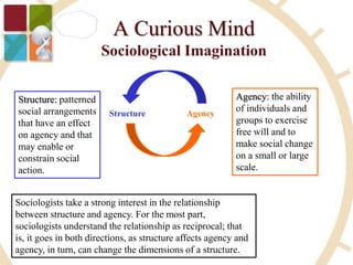 Structure: patterned
social arrangements
that have an effect
on agency and that
may enable or
constrain social
action.
Structure Agency
Agency: the ability
of individuals and
groups to exercise
free will and to
make social change
on a small or large
scale.
Sociologists take a strong interest in the relationship
between structure and agency. For the most part,
sociologists understand the relationship as reciprocal; that
is, it goes in both directions, as structure affects agency and
agency, in turn, can change the dimensions of a structure.
 