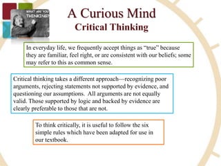 In everyday life, we frequently accept things as “true” because
they are familiar, feel right, or are consistent with our beliefs; some
may refer to this as common sense.
Critical thinking takes a different approach—recognizing poor
arguments, rejecting statements not supported by evidence, and
questioning our assumptions. All arguments are not equally
valid. Those supported by logic and backed by evidence are
clearly preferable to those that are not.
To think critically, it is useful to follow the six
simple rules which have been adapted for use in
our textbook.
 