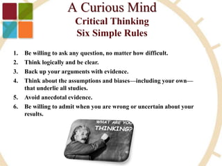 1. Be willing to ask any question, no matter how difficult.
2. Think logically and be clear.
3. Back up your arguments with evidence.
4. Think about the assumptions and biases—including your own—
that underlie all studies.
5. Avoid anecdotal evidence.
6. Be willing to admit when you are wrong or uncertain about your
results.
 