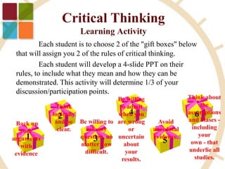 1
Back up
your
arguments
with
evidence
2
3
4
5
6
Think about
the
assumptions
and biases -
including
your
own - that
underlie all
studies.
Be willing to
ask any
question, no
matter how
difficult.
Think
logically
and be
clear.
Avoid
anecdotal
evidence.
Be willing
to admit
when you
are wrong
or
uncertain
about
your
results.
Each student is to choose 2 of the "gift boxes" below
that will assign you 2 of the rules of critical thinking.
Each student will develop a 4-slide PPT on their
rules, to include what they mean and how they can be
demonstrated. This activity will determine 1/3 of your
discussion/participation points.
 