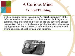 Critical thinking means becoming a “critical consumer” of the
information that surrounds us. It is important to look beyond the
commonsense understanding of social life and develop a critical
perspective. Being a critical consumer of information also means
paying attention to the sources of information we encounter and
asking questions about how data was gathered.
 