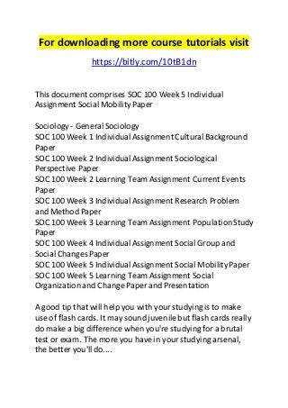 For downloading more course tutorials visit 
https://bitly.com/10tB1dn 
This document comprises SOC 100 Week 5 Individual 
Assignment Social Mobility Paper 
Sociology - General Sociology 
SOC 100 Week 1 Individual Assignment Cultural Background 
Paper 
SOC 100 Week 2 Individual Assignment Sociological 
Perspective Paper 
SOC 100 Week 2 Learning Team Assignment Current Events 
Paper 
SOC 100 Week 3 Individual Assignment Research Problem 
and Method Paper 
SOC 100 Week 3 Learning Team Assignment Population Study 
Paper 
SOC 100 Week 4 Individual Assignment Social Group and 
Social Changes Paper 
SOC 100 Week 5 Individual Assignment Social Mobility Paper 
SOC 100 Week 5 Learning Team Assignment Social 
Organization and Change Paper and Presentation 
A good tip that will help you with your studying is to make 
use of flash cards. It may sound juvenile but flash cards really 
do make a big difference when you're studying for a brutal 
test or exam. The more you have in your studying arsenal, 
the better you'll do.... 
 
