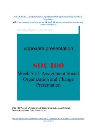 SOC 100 Week 5 LT Assignment Social Organization and Change Presentation(Power Point
Presentation)
Link : http://uopexam.com/product/soc-100-week-5-lt-assignment-social-organization-and-
change-presentation/
SOC 100 Week 5 LT Assignment Social Organization and Change
Presentation(Power Point Presentation)
http://uopexam.com/product/soc-100-week-5-lt-assignment-social-organization-and-change-
presentation/
 