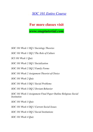 SOC 101 Entire Course
For more classes visit
www.snaptutorial.com
SOC 101 Week 1 DQ 1 Sociology Theories
SOC 101 Week 1 DQ 2 The Role of Culture
SCI 101 Week 1 Quiz
SOC 101 Week 2 DQ 1 Socialization
SOC 101 Week 2 DQ 2 Family Forms
SOC 101 Week 2 Assignment Theorist of Choice
SOC 101 Week 2 Quiz
SOC 101 Week 3 DQ 1 Social Problems
SOC 101 Week 3 DQ 2 Deviant Behavior
SOC 101 Week 3 Assignment Final Paper Outline Religious Social
Institution
SOC 101 Week 3 Quiz
SOC 101 Week 4 DQ 1 Current Social Issues
SOC 101 Week 4 DQ 2 Social Institutions
SOC 101 Week 4 Quiz
 